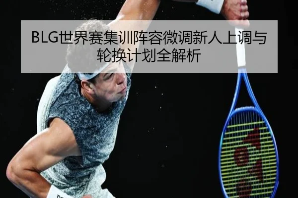 BLG世界赛集训阵容微调新人上调与轮换计划全解析